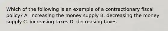 Which of the following is an example of a contractionary fiscal policy? A. increasing the money supply B. decreasing the money supply C. increasing taxes D. decreasing taxes