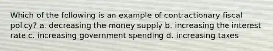 Which of the following is an example of contractionary <a href='https://www.questionai.com/knowledge/kPTgdbKdvz-fiscal-policy' class='anchor-knowledge'>fiscal policy</a>? a. decreasing the money supply b. increasing the interest rate c. increasing government spending d. increasing taxes