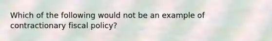Which of the following would not be an example of contractionary fiscal policy?