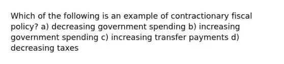 Which of the following is an example of contractionary fiscal policy? a) decreasing government spending b) increasing government spending c) increasing transfer payments d) decreasing taxes