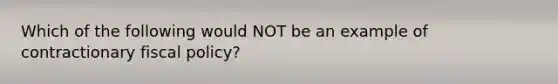 Which of the following would NOT be an example of contractionary <a href='https://www.questionai.com/knowledge/kPTgdbKdvz-fiscal-policy' class='anchor-knowledge'>fiscal policy</a>?