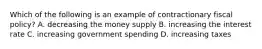 Which of the following is an example of contractionary fiscal policy? A. decreasing the money supply B. increasing the interest rate C. increasing government spending D. increasing taxes