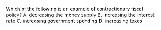 Which of the following is an example of contractionary fiscal policy? A. decreasing the money supply B. increasing the interest rate C. increasing government spending D. increasing taxes