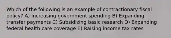 Which of the following is an example of contractionary fiscal policy? A) Increasing government spending B) Expanding transfer payments C) Subsidizing basic research D) Expanding federal health care coverage E) Raising income tax rates