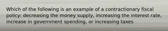 Which of the following is an example of a contractionary fiscal policy: decreasing the money supply, increasing the interest rate, increase in government spending, or increasing taxes