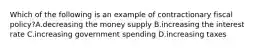 Which of the following is an example of contractionary fiscal policy?A.decreasing the money supply B.increasing the interest rate C.increasing government spending D.increasing taxes