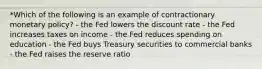 *Which of the following is an example of contractionary monetary policy? - the Fed lowers the discount rate - the Fed increases taxes on income - the Fed reduces spending on education - the Fed buys Treasury securities to commercial banks - the Fed raises the reserve ratio