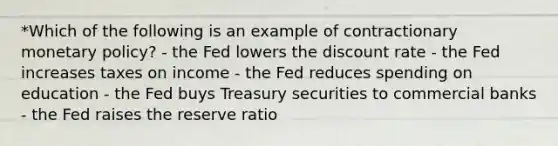 *Which of the following is an example of contractionary monetary policy? - the Fed lowers the discount rate - the Fed increases taxes on income - the Fed reduces spending on education - the Fed buys Treasury securities to commercial banks - the Fed raises the reserve ratio