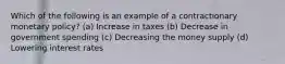 Which of the following is an example of a contractionary monetary policy? (a) Increase in taxes (b) Decrease in government spending (c) Decreasing the money supply (d) Lowering interest rates