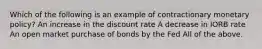 Which of the following is an example of contractionary monetary policy? An increase in the discount rate A decrease in IORB rate An open market purchase of bonds by the Fed All of the above.