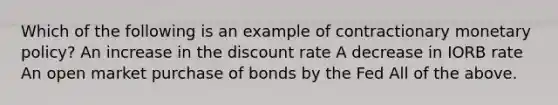 Which of the following is an example of contractionary <a href='https://www.questionai.com/knowledge/kEE0G7Llsx-monetary-policy' class='anchor-knowledge'>monetary policy</a>? An increase in the discount rate A decrease in IORB rate An open market purchase of bonds by the Fed All of the above.