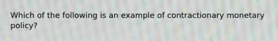 Which of the following is an example of contractionary <a href='https://www.questionai.com/knowledge/kEE0G7Llsx-monetary-policy' class='anchor-knowledge'>monetary policy</a>?