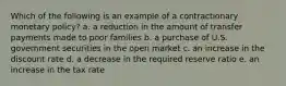 Which of the following is an example of a contractionary monetary policy? a. a reduction in the amount of transfer payments made to poor families b. a purchase of U.S. government securities in the open market c. an increase in the discount rate d. a decrease in the required reserve ratio e. an increase in the tax rate