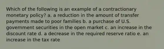 Which of the following is an example of a contractionary <a href='https://www.questionai.com/knowledge/kEE0G7Llsx-monetary-policy' class='anchor-knowledge'>monetary policy</a>? a. a reduction in the amount of transfer payments made to poor families b. a purchase of U.S. government securities in the open market c. an increase in the discount rate d. a decrease in the required reserve ratio e. an increase in the tax rate