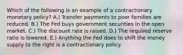 Which of the following is an example of a contractionary monetary policy? A.) Transfer payments to poor families are reduced. B.) The Fed buys government securities in the open market. C.) The discount rate is raised. D.) The required reserve ratio is lowered. E.) Anything the Fed does to shift the money supply to the right is a contractionary policy.