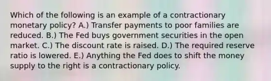 Which of the following is an example of a contractionary monetary policy? A.) Transfer payments to poor families are reduced. B.) The Fed buys government securities in the open market. C.) The discount rate is raised. D.) The required reserve ratio is lowered. E.) Anything the Fed does to shift the money supply to the right is a contractionary policy.