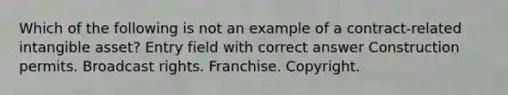 Which of the following is not an example of a contract-related intangible asset? Entry field with correct answer Construction permits. Broadcast rights. Franchise. Copyright.