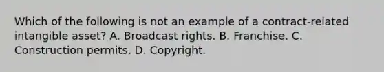 Which of the following is not an example of a contract-related intangible asset? A. Broadcast rights. B. Franchise. C. Construction permits. D. Copyright.