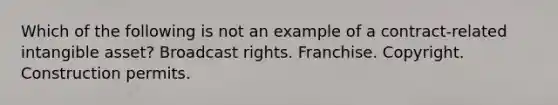 Which of the following is not an example of a contract-related intangible asset? Broadcast rights. Franchise. Copyright. Construction permits.