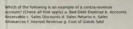 Which of the following is an example of a contra-revenue account? (Check all that apply) a. Bad Debt Expense b. Accounts Receivable c. Sales Discounts d. Sales Returns e. Sales Allowances f. Interest Revenue g. Cost of Goods Sold