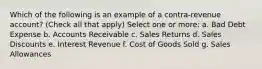 Which of the following is an example of a contra-revenue account? (Check all that apply) Select one or more: a. Bad Debt Expense b. Accounts Receivable c. Sales Returns d. Sales Discounts e. Interest Revenue f. Cost of Goods Sold g. Sales Allowances