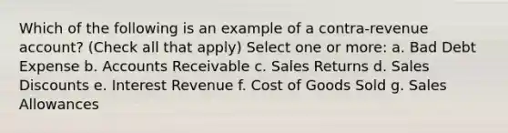 Which of the following is an example of a contra-revenue account? (Check all that apply) Select one or more: a. Bad Debt Expense b. Accounts Receivable c. Sales Returns d. Sales Discounts e. Interest Revenue f. Cost of Goods Sold g. Sales Allowances