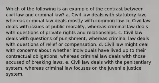 Which of the following is an example of the contrast between civil law and criminal law? a. Civil law deals with statutory law, whereas criminal law deals mostly with common law. b. Civil law deals with issues of public morality, whereas criminal law deals with questions of private rights and relationships. c. Civil law deals with questions of punishment, whereas criminal law deals with questions of relief or compensation. d. Civil law might deal with concerns about whether individuals have lived up to their contractual obligations, whereas criminal law deals with those accused of breaking laws. e. Civil law deals with the penitentiary system, whereas criminal law focuses on the juvenile justice system.