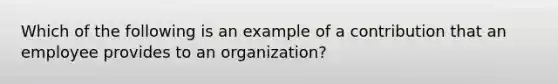 Which of the following is an example of a contribution that an employee provides to an organization?