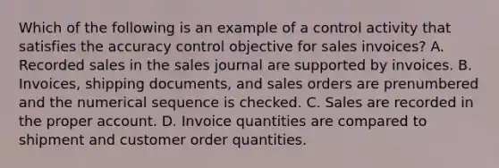 Which of the following is an example of a control activity that satisfies the accuracy control objective for sales invoices? A. Recorded sales in the sales journal are supported by invoices. B. Invoices, shipping documents, and sales orders are prenumbered and the numerical sequence is checked. C. Sales are recorded in the proper account. D. Invoice quantities are compared to shipment and customer order quantities.