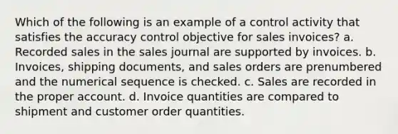 Which of the following is an example of a control activity that satisfies the accuracy control objective for sales invoices? a. Recorded sales in the sales journal are supported by invoices. b. Invoices, shipping documents, and sales orders are prenumbered and the numerical sequence is checked. c. Sales are recorded in the proper account. d. Invoice quantities are compared to shipment and customer order quantities.