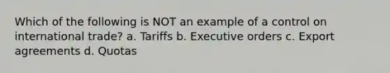 Which of the following is NOT an example of a control on international trade? a. Tariffs b. Executive orders c. Export agreements d. Quotas