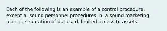 Each of the following is an example of a control​ procedure, except a. sound personnel procedures. b. a sound marketing plan. c. separation of duties. d. limited access to assets.