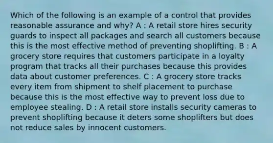 Which of the following is an example of a control that provides reasonable assurance and why? A : A retail store hires security guards to inspect all packages and search all customers because this is the most effective method of preventing shoplifting. B : A grocery store requires that customers participate in a loyalty program that tracks all their purchases because this provides data about customer preferences. C : A grocery store tracks every item from shipment to shelf placement to purchase because this is the most effective way to prevent loss due to employee stealing. D : A retail store installs security cameras to prevent shoplifting because it deters some shoplifters but does not reduce sales by innocent customers.