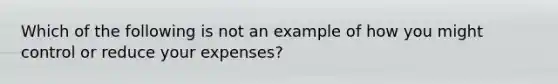 Which of the following is not an example of how you might control or reduce your expenses?