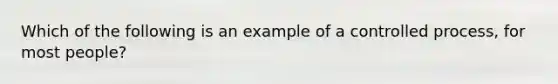 Which of the following is an example of a controlled process, for most people?