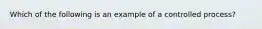 Which of the following is an example of a controlled process?