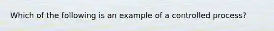 Which of the following is an example of a controlled process?