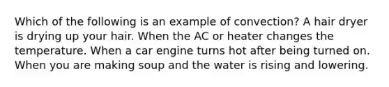 Which of the following is an example of convection? A hair dryer is drying up your hair. When the AC or heater changes the temperature. When a car engine turns hot after being turned on. When you are making soup and the water is rising and lowering.