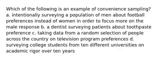 Which of the following is an example of convenience sampling? a. intentionally surveying a population of men about football preferences instead of women in order to focus more on the male response b. a dentist surveying patients about toothpaste preference c. taking data from a random selection of people across the country on television program preferences d. surveying college students from ten different universities on academic rigor over ten years