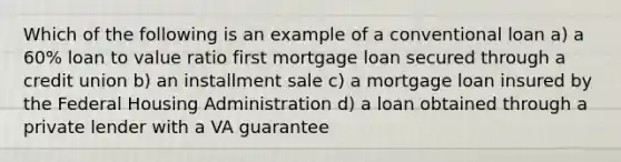 Which of the following is an example of a conventional loan a) a 60% loan to value ratio first mortgage loan secured through a credit union b) an installment sale c) a mortgage loan insured by the Federal Housing Administration d) a loan obtained through a private lender with a VA guarantee