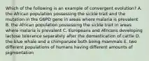 Which of the following is an example of convergent evolution? A. the African population possessing the sickle trait and the mutation in the G6PD gene in areas where malaria is prevalent B. the African population possessing the sickle trait in areas where malaria is prevalent C. Europeans and Africans developing lactose tolerance separately after the domestication of cattle D. the blue whale and a chimpanzee both being mammals E. two different populations of humans having different amounts of pigmentation