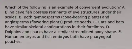 Which of the following is an example of convergent evolution? A. Blind cave fish possess remnants of eye structures under their scales. B. Both gymnosperms (cone-bearing plants) and angiosperms (flowering plants) produce seeds. C. Cats and bats have similar skeletal configurations in their forelimbs. D. Dolphins and sharks have a similar streamlined body shape. E. Human embryos and fish embryos both have pharyngeal pouches.