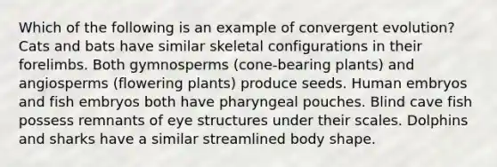 Which of the following is an example of convergent evolution? Cats and bats have similar skeletal configurations in their forelimbs. Both gymnosperms (cone-bearing plants) and angiosperms (flowering plants) produce seeds. Human embryos and fish embryos both have pharyngeal pouches. Blind cave fish possess remnants of eye structures under their scales. Dolphins and sharks have a similar streamlined body shape.