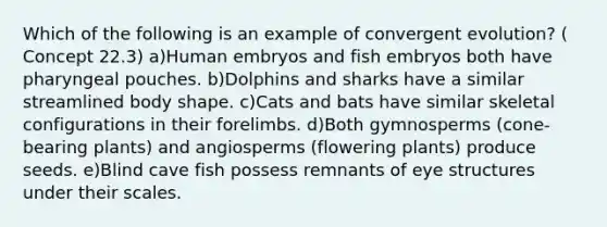 Which of the following is an example of convergent evolution? ( Concept 22.3) a)Human embryos and fish embryos both have pharyngeal pouches. b)Dolphins and sharks have a similar streamlined body shape. c)Cats and bats have similar skeletal configurations in their forelimbs. d)Both gymnosperms (cone-bearing plants) and angiosperms (flowering plants) produce seeds. e)Blind cave fish possess remnants of eye structures under their scales.