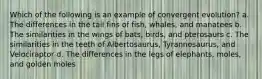 Which of the following is an example of convergent evolution? a. The differences in the tail fins of fish, whales, and manatees b. The similarities in the wings of bats, birds, and pterosaurs c. The similarities in the teeth of Albertosaurus, Tyrannosaurus, and Velociraptor d. The differences in the legs of elephants, moles, and golden moles