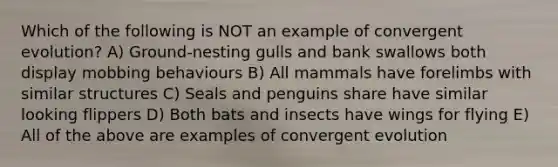 Which of the following is NOT an example of convergent evolution? A) Ground-nesting gulls and bank swallows both display mobbing behaviours B) All mammals have forelimbs with similar structures C) Seals and penguins share have similar looking flippers D) Both bats and insects have wings for flying E) All of the above are examples of convergent evolution