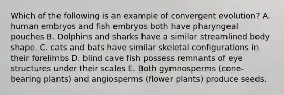 Which of the following is an example of convergent evolution? A. human embryos and fish embryos both have pharyngeal pouches B. Dolphins and sharks have a similar streamlined body shape. C. cats and bats have similar skeletal configurations in their forelimbs D. blind cave fish possess remnants of eye structures under their scales E. Both gymnosperms (cone-bearing plants) and angiosperms (flower plants) produce seeds.