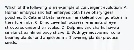 Which of the following is an example of convergent evolution? A. Human embryos and fish embryos both have pharyngeal pouches. B. Cats and bats have similar skeletal configurations in their forelimbs. C. Blind cave fish possess remnants of eye structures under their scales. D. Dolphins and sharks have a similar streamlined body shape. E. Both gymnosperms (cone-bearing plants) and angiosperms (flowering plants) produce seeds.