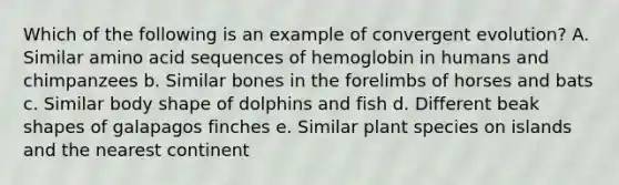 Which of the following is an example of convergent evolution? A. Similar amino acid sequences of hemoglobin in humans and chimpanzees b. Similar bones in the forelimbs of horses and bats c. Similar body shape of dolphins and fish d. Different beak shapes of galapagos finches e. Similar plant species on islands and the nearest continent