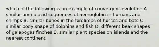 which of the following is an example of convergent evolution A. similar amino acid sequences of hemoglobin in humans and chimps B. similar bones in the forelimbs of horses and bats C. similar body shape of dolphins and fish D. different beak shapes of galapogas finches E. similar plant species on islands and the nearest continent